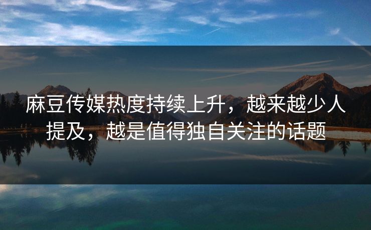 麻豆传媒热度持续上升，越来越少人提及，越是值得独自关注的话题