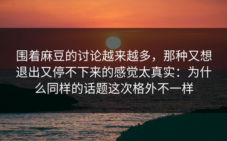 围着麻豆的讨论越来越多，那种又想退出又停不下来的感觉太真实：为什么同样的话题这次格外不一样