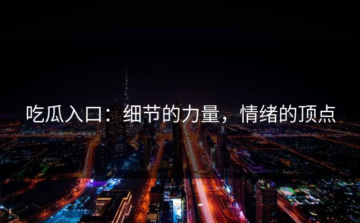 吃瓜入口：细节的力量，情绪的顶点