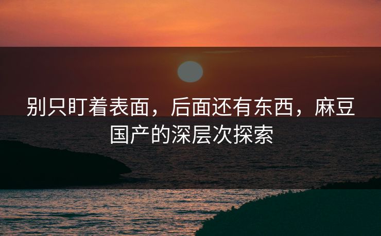 别只盯着表面,后面还有东西,麻豆国产的深层次探索 别只盯着表面,后面还有东西,麻豆国产的深层次探索