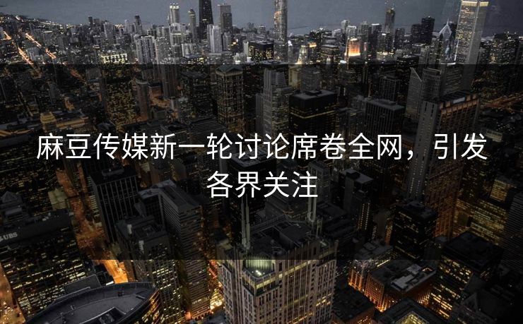 麻豆传媒新一轮讨论席卷全网，引发各界关注