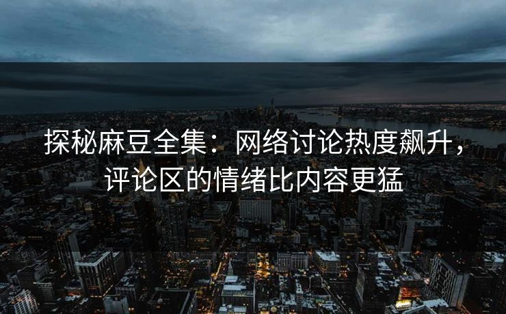 探秘麻豆全集：网络讨论热度飙升，评论区的情绪比内容更猛