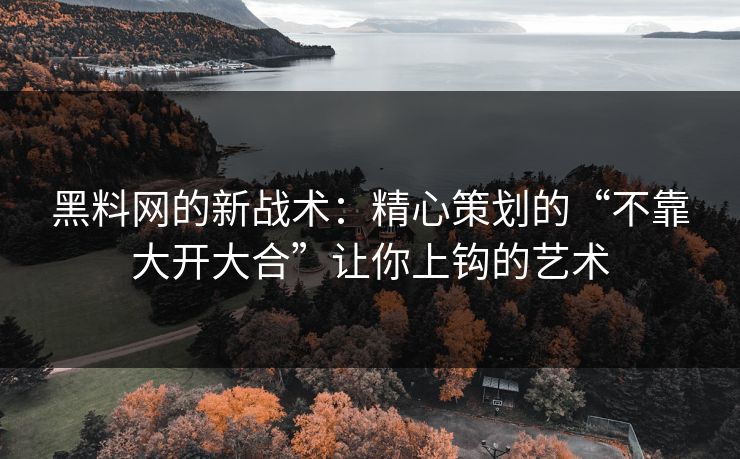 黑料网的新战术：精心策划的“不靠大开大合”让你上钩的艺术