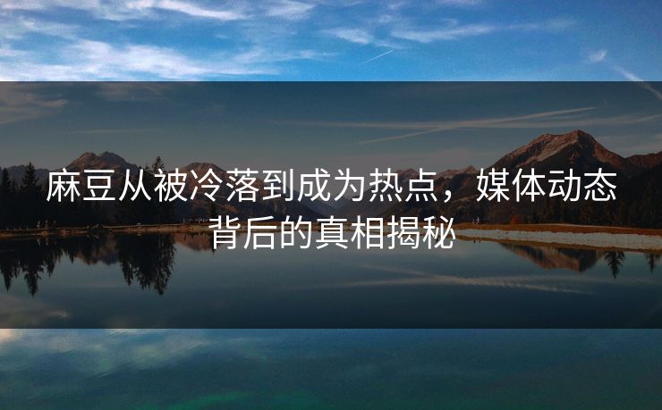 麻豆从被冷落到成为热点，媒体动态背后的真相揭秘