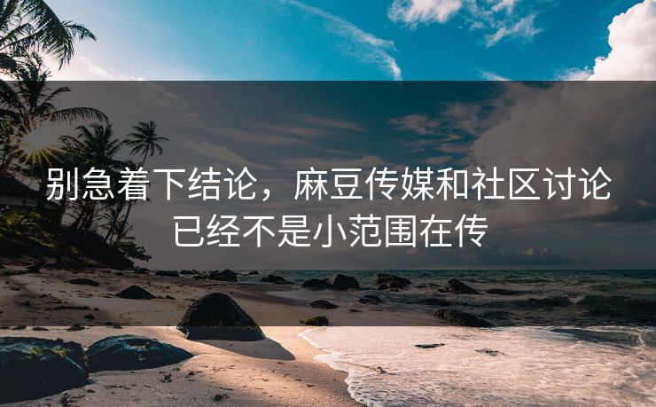 别急着下结论，麻豆传媒和社区讨论已经不是小范围在传