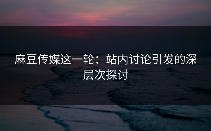 麻豆传媒这一轮：站内讨论引发的深层次探讨