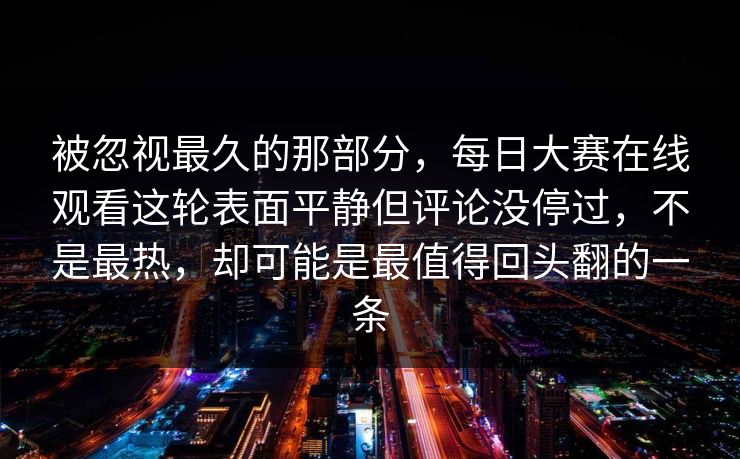 被忽视最久的那部分，每日大赛在线观看这轮表面平静但评论没停过，不是最热，却可能是最值得回头翻的一条