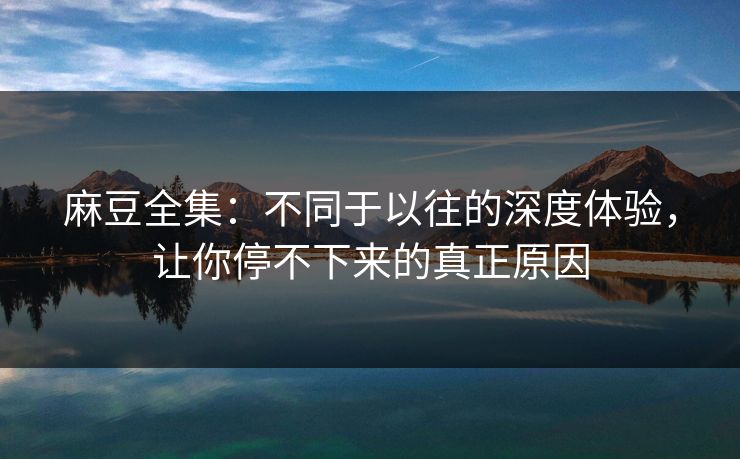 麻豆全集：不同于以往的深度体验，让你停不下来的真正原因
