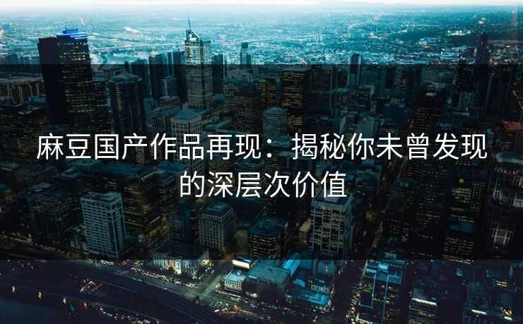 麻豆国产作品再现：揭秘你未曾发现的深层次价值