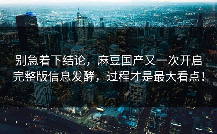 别急着下结论，麻豆国产又一次开启完整版信息发酵，过程才是最大看点！