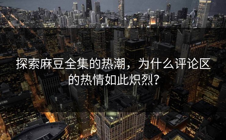 探索麻豆全集的热潮，为什么评论区的热情如此炽烈？