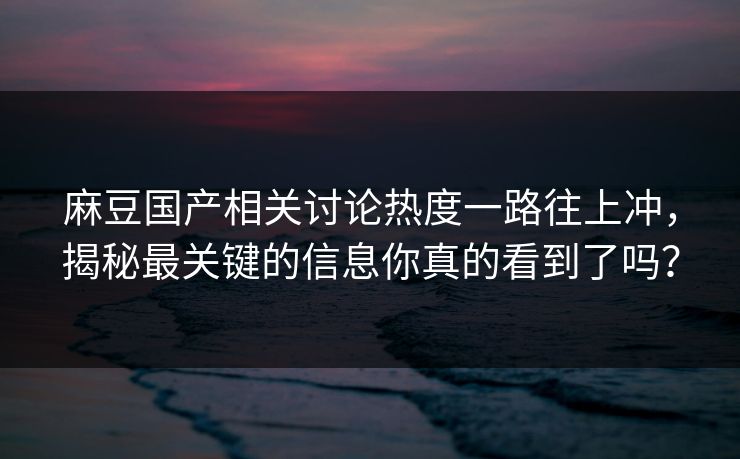 麻豆国产相关讨论热度一路往上冲，揭秘最关键的信息你真的看到了吗？