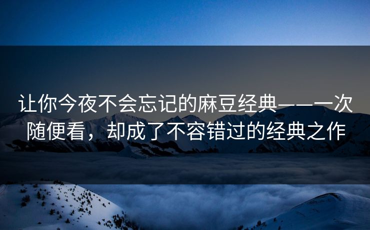 让你今夜不会忘记的麻豆经典——一次随便看，却成了不容错过的经典之作