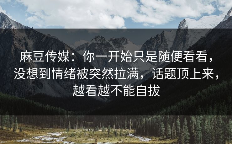 麻豆传媒：你一开始只是随便看看，没想到情绪被突然拉满，话题顶上来，越看越不能自拔