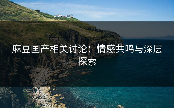 麻豆国产相关讨论：情感共鸣与深层探索