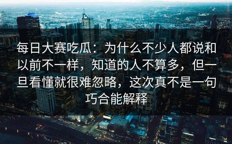 每日大赛吃瓜：为什么不少人都说和以前不一样，知道的人不算多，但一旦看懂就很难忽略，这次真不是一句巧合能解释