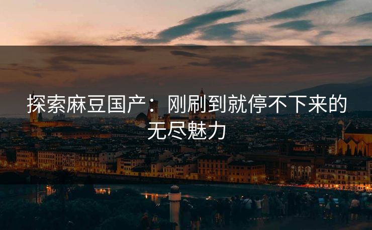 探索麻豆国产：刚刷到就停不下来的无尽魅力