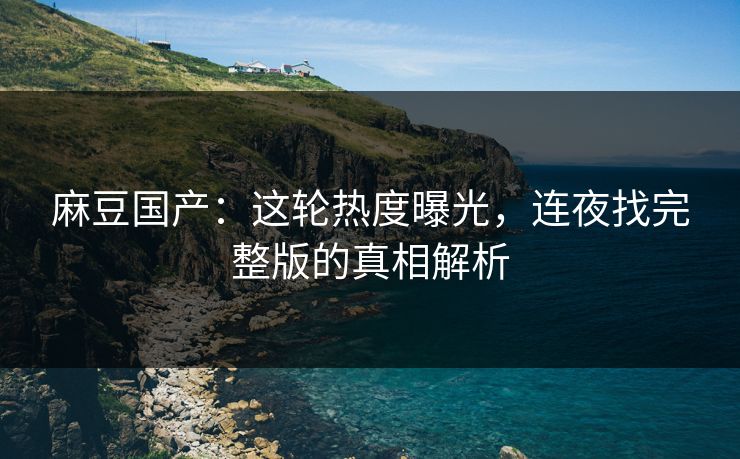 麻豆国产：这轮热度曝光，连夜找完整版的真相解析
