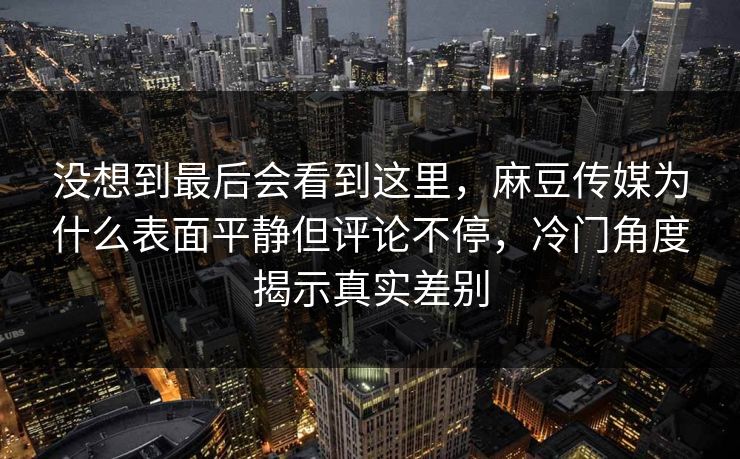 没想到最后会看到这里，麻豆传媒为什么表面平静但评论不停，冷门角度揭示真实差别