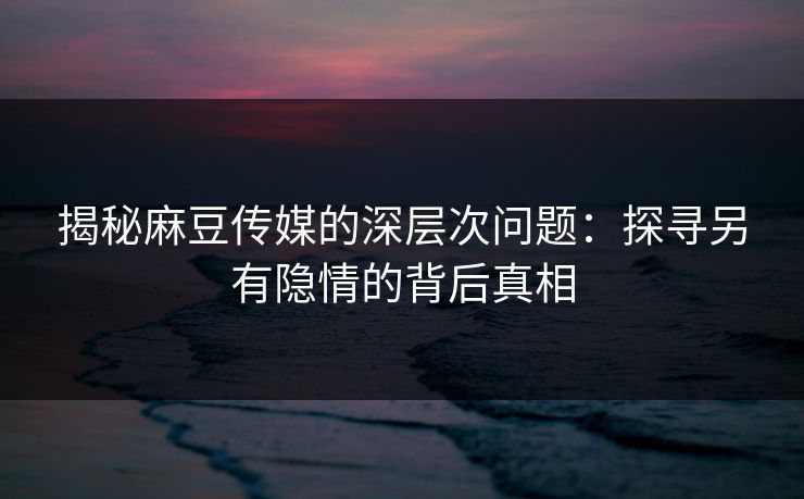 揭秘麻豆传媒的深层次问题：探寻另有隐情的背后真相