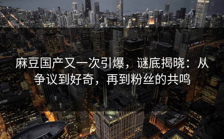 麻豆国产又一次引爆，谜底揭晓：从争议到好奇，再到粉丝的共鸣