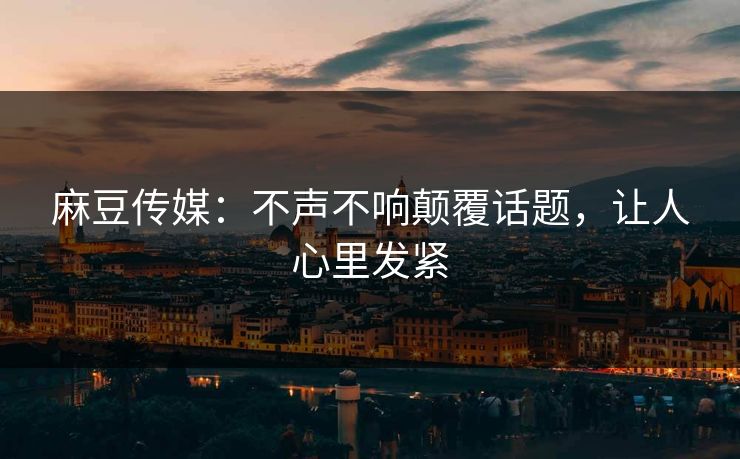 麻豆传媒：不声不响颠覆话题，让人心里发紧