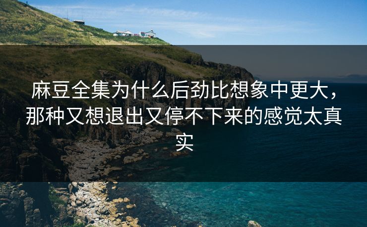 麻豆全集为什么后劲比想象中更大，那种又想退出又停不下来的感觉太真实