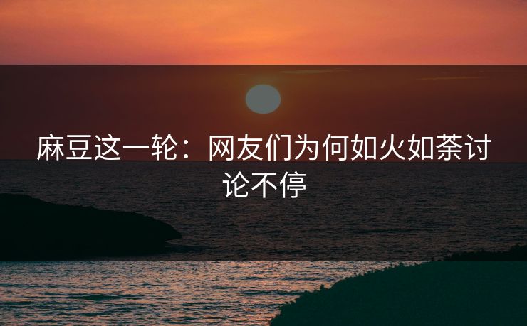 麻豆这一轮：网友们为何如火如荼讨论不停