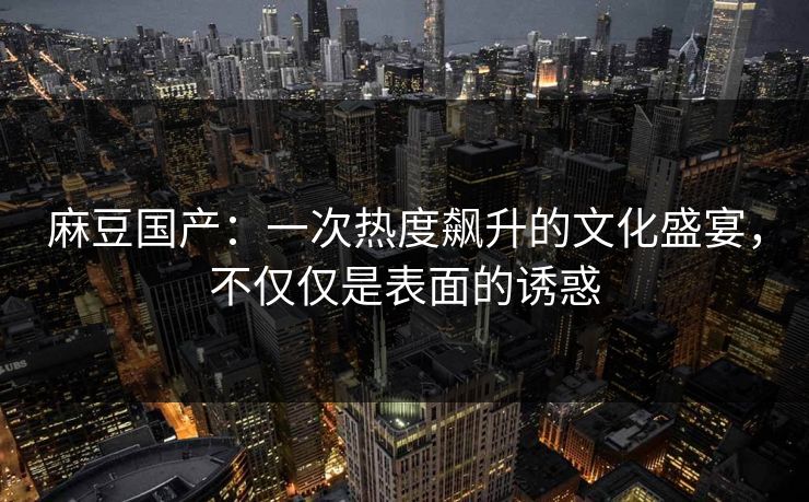 麻豆国产:一次热度飙升的文化盛宴,不仅仅是表面的诱惑 麻豆国产:一次热度飙升的文化盛宴,不仅仅是表面的诱惑