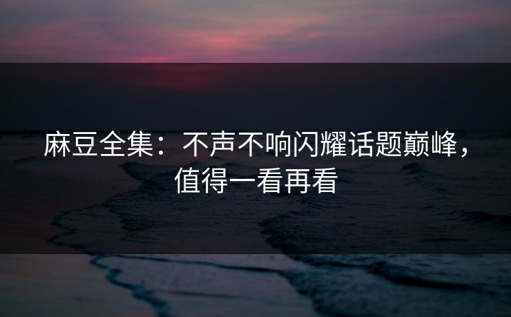 麻豆全集：不声不响闪耀话题巅峰，值得一看再看