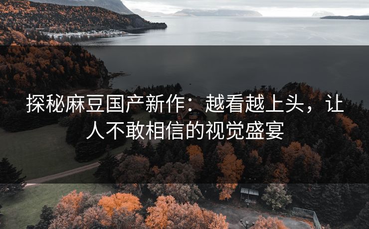 探秘麻豆国产新作：越看越上头，让人不敢相信的视觉盛宴