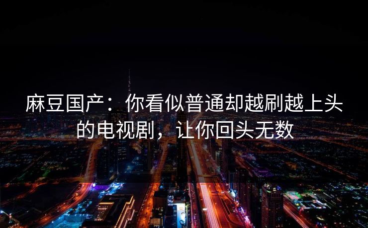 麻豆国产：你看似普通却越刷越上头的电视剧，让你回头无数