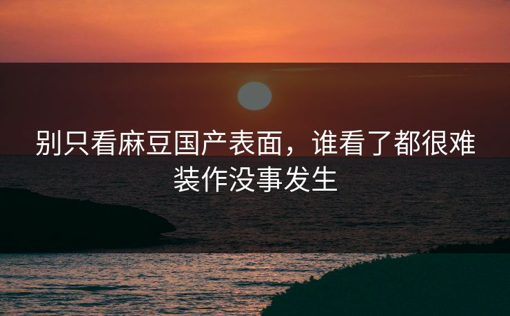 别只看麻豆国产表面，谁看了都很难装作没事发生