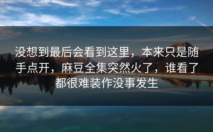 没想到最后会看到这里，本来只是随手点开，麻豆全集突然火了，谁看了都很难装作没事发生
