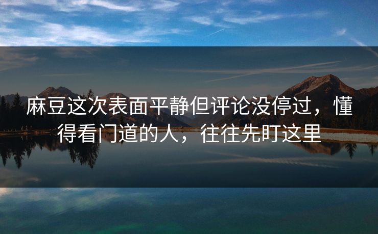 麻豆这次表面平静但评论没停过，懂得看门道的人，往往先盯这里