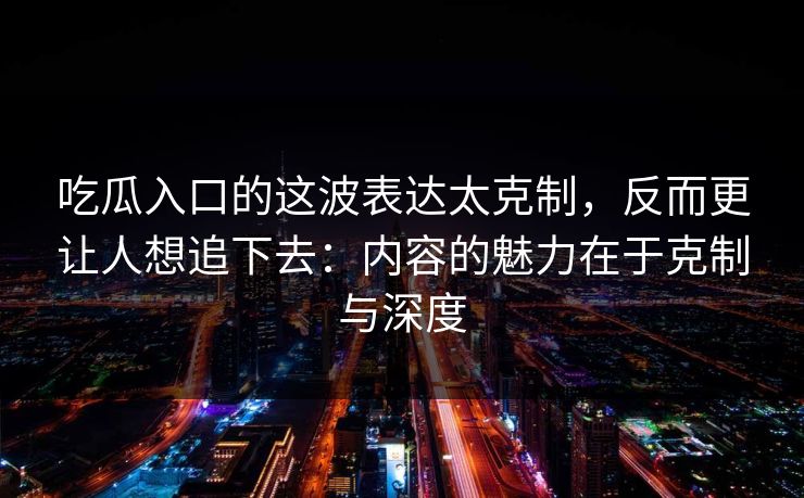 吃瓜入口的这波表达太克制，反而更让人想追下去：内容的魅力在于克制与深度