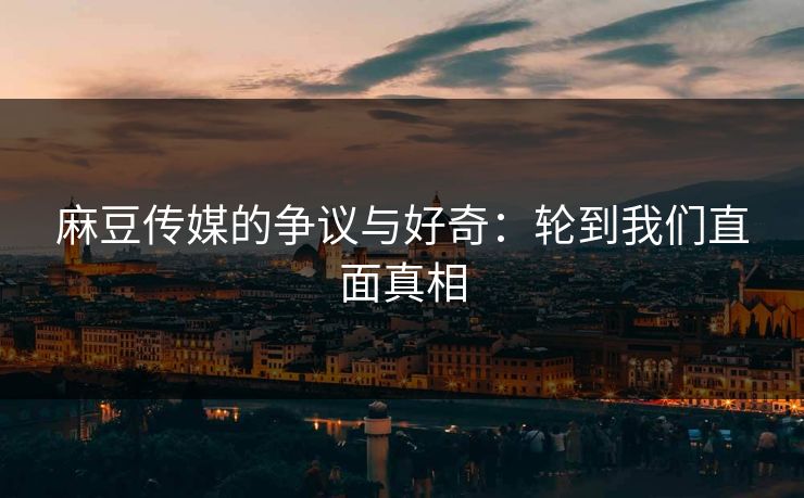 麻豆传媒的争议与好奇：轮到我们直面真相
