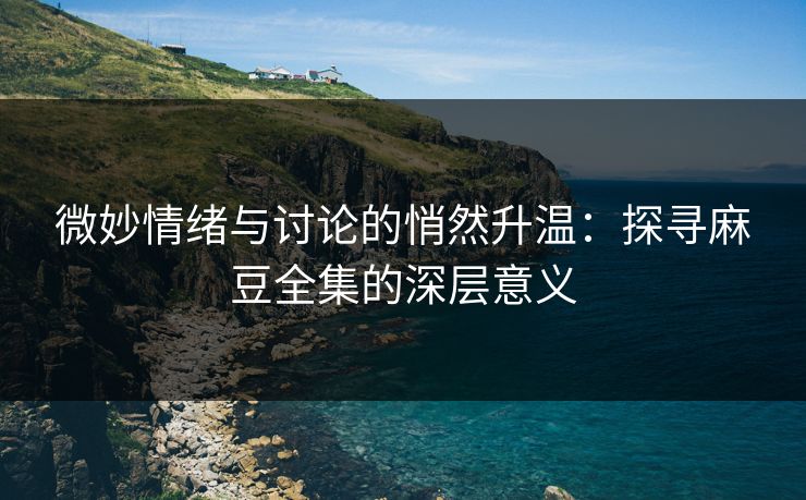 微妙情绪与讨论的悄然升温：探寻麻豆全集的深层意义