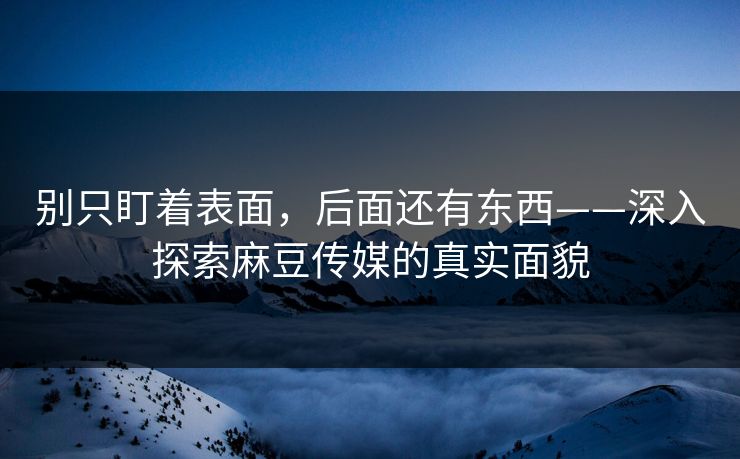 别只盯着表面，后面还有东西——深入探索麻豆传媒的真实面貌