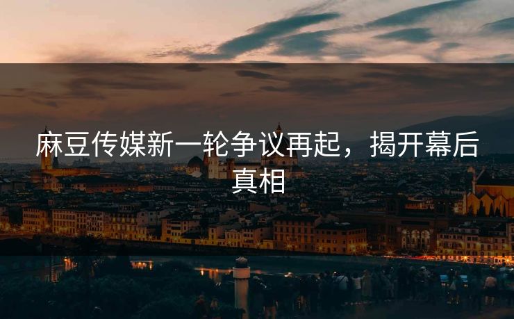 麻豆传媒新一轮争议再起，揭开幕后真相