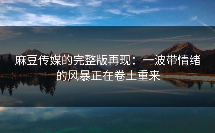 麻豆传媒的完整版再现：一波带情绪的风暴正在卷土重来