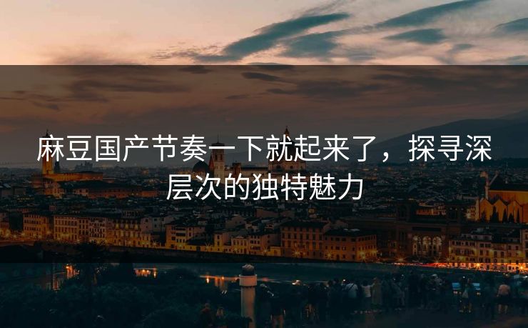 麻豆国产节奏一下就起来了，探寻深层次的独特魅力