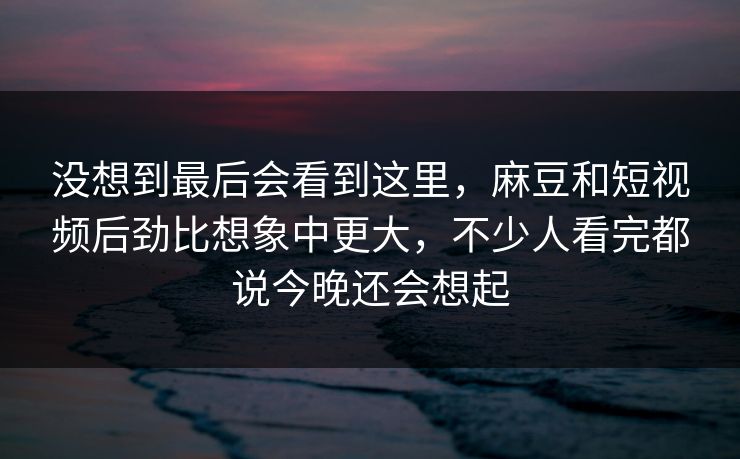 没想到最后会看到这里，麻豆和短视频后劲比想象中更大，不少人看完都说今晚还会想起