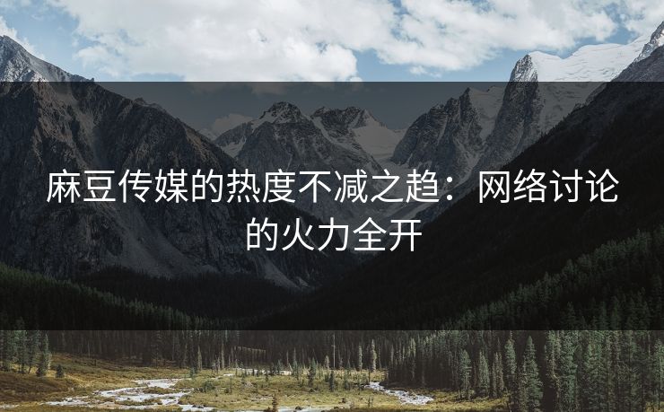 麻豆传媒的热度不减之趋：网络讨论的火力全开