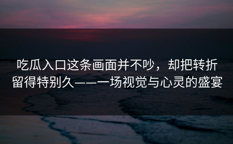 吃瓜入口这条画面并不吵，却把转折留得特别久——一场视觉与心灵的盛宴