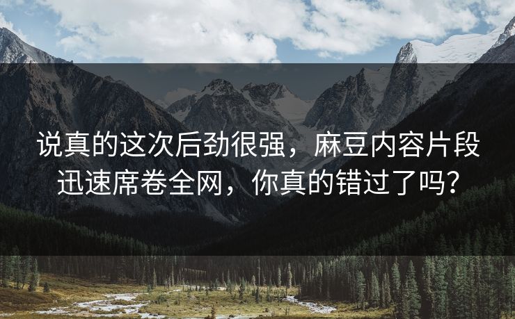 说真的这次后劲很强，麻豆内容片段迅速席卷全网，你真的错过了吗？