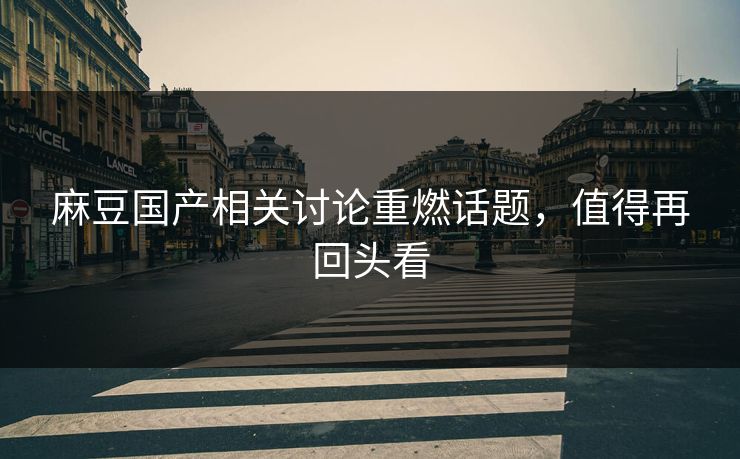 麻豆国产相关讨论重燃话题，值得再回头看