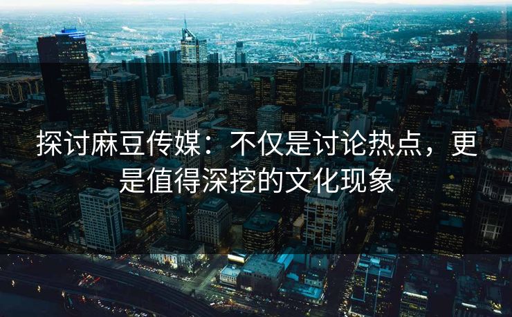 探讨麻豆传媒：不仅是讨论热点，更是值得深挖的文化现象