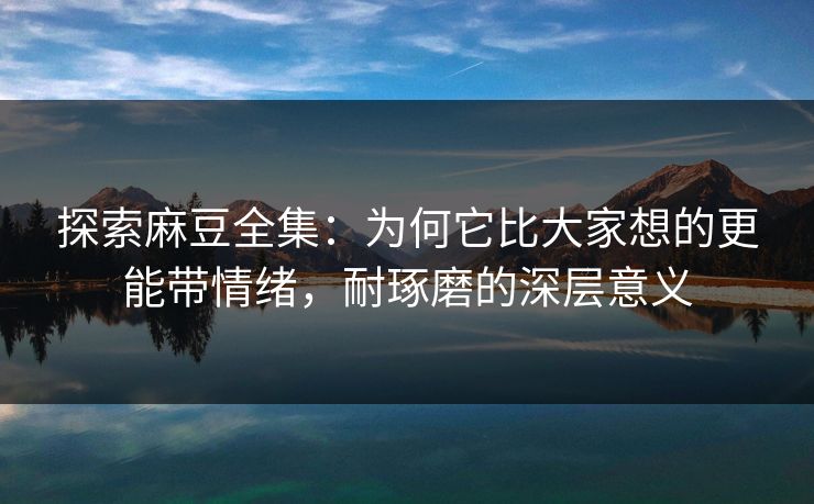 探索麻豆全集：为何它比大家想的更能带情绪，耐琢磨的深层意义