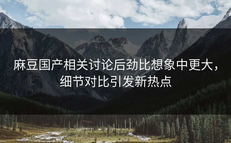麻豆国产相关讨论后劲比想象中更大，细节对比引发新热点